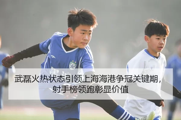 武磊火热状态引领上海海港争冠关键期，射手榜领跑彰显价值