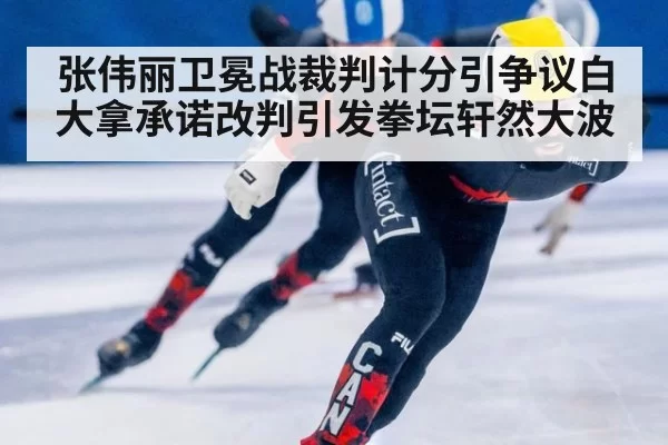 张伟丽卫冕战裁判计分引争议白大拿承诺改判引发拳坛轩然大波