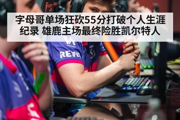 字母哥单场狂砍55分打破个人生涯纪录 雄鹿主场最终险胜凯尔特人